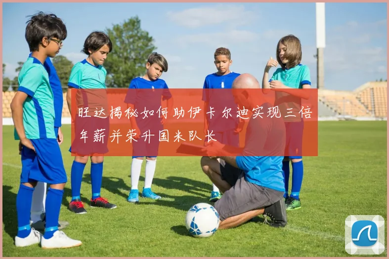 旺达揭秘如何助伊卡尔迪实现三倍年薪并荣升国米队长