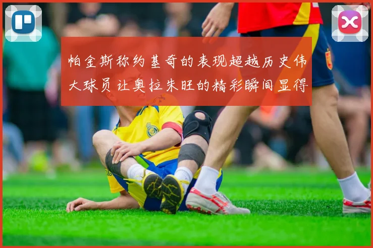 帕金斯称约基奇的表现超越历史伟大球员让奥拉朱旺的精彩瞬间显得平凡