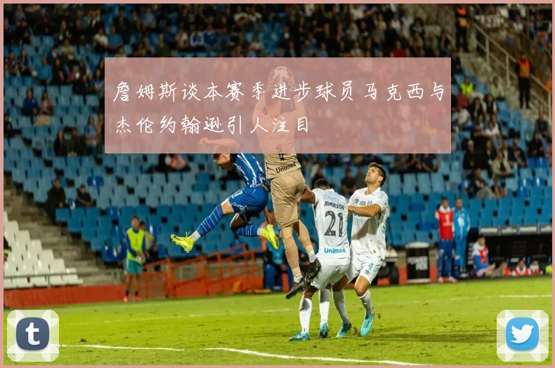 詹姆斯谈本赛季进步球员马克西与杰伦约翰逊引人注目