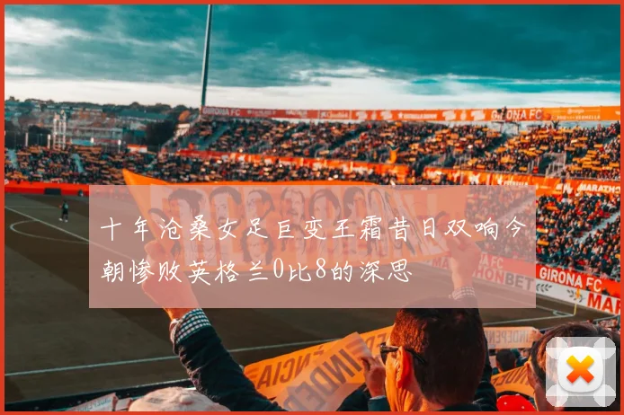 十年沧桑女足巨变王霜昔日双响今朝惨败英格兰0比8的深思