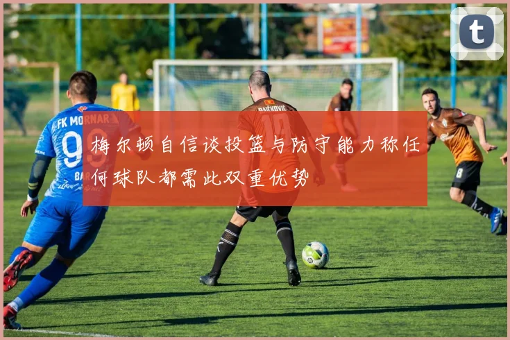 梅尔顿自信谈投篮与防守能力称任何球队都需此双重优势
