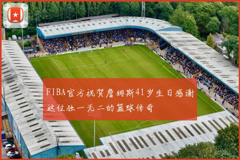 FIBA官方祝贺詹姆斯41岁生日感谢这位独一无二的篮球传奇