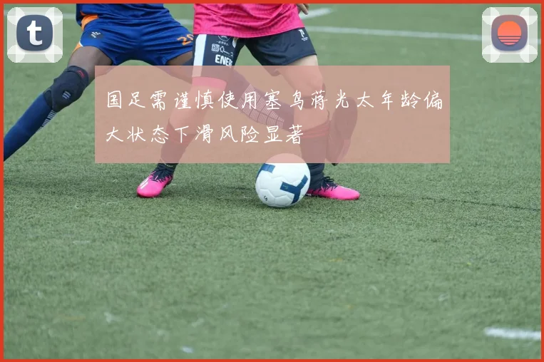 国足需谨慎使用塞鸟蒋光太年龄偏大状态下滑风险显著