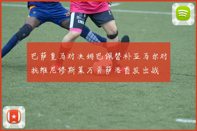巴萨皇马对决姆巴佩替补亚马尔对抗维尼修斯莱万贡萨洛首发出战