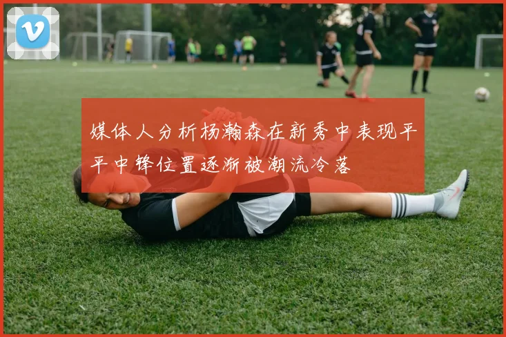媒体人分析杨瀚森在新秀中表现平平中锋位置逐渐被潮流冷落