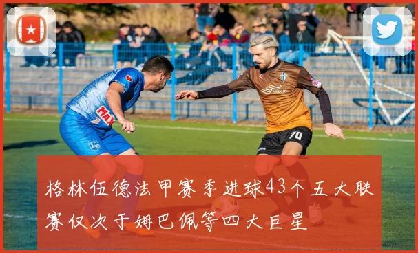 格林伍德法甲赛季进球43个五大联赛仅次于姆巴佩等四大巨星