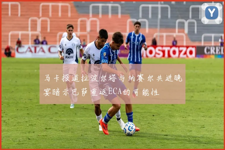 马卡报道拉波尔塔与纳赛尔共进晚宴暗示巴萨重返ECA的可能性
