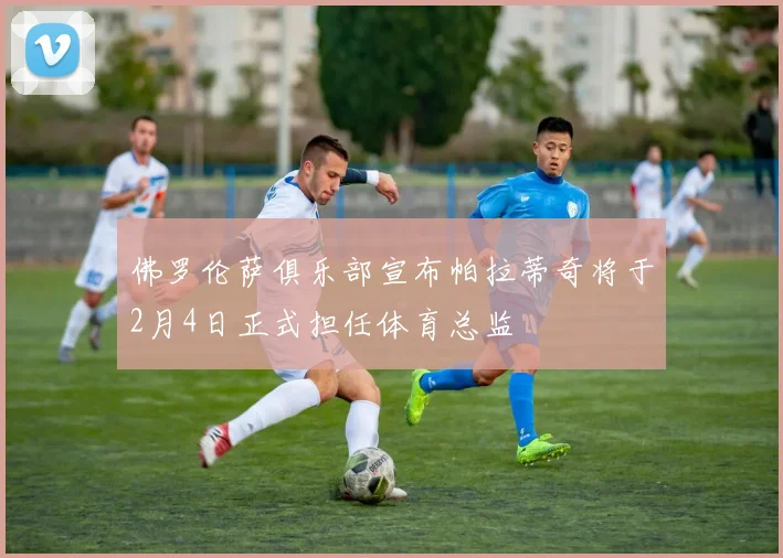 佛罗伦萨俱乐部宣布帕拉蒂奇将于2月4日正式担任体育总监