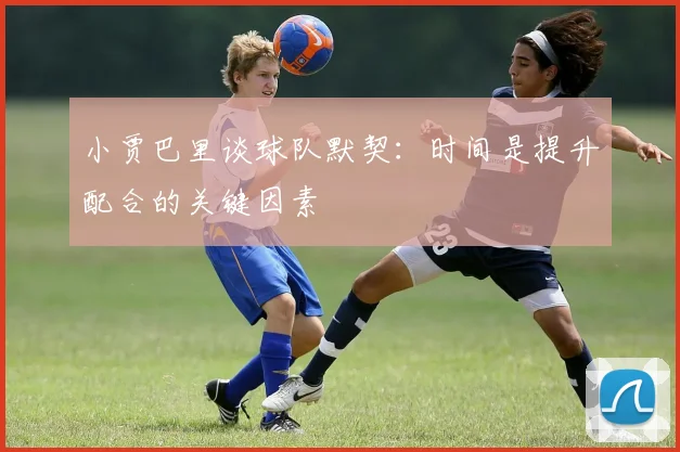 小贾巴里谈球队默契：时间是提升配合的关键因素