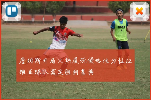 詹姆斯开局火热展现侵略性为拉拉维亚球队奠定胜利基调