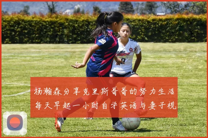 杨瀚森分享克里斯哥哥的努力生活每天早起一小时自学英语与妻子视频通话