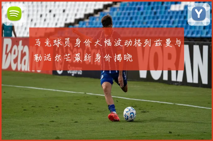 马竞球员身价大幅波动格列兹曼与勒诺尔芒最新身价揭晓