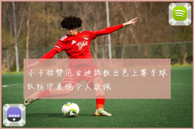 小卡称赞范甘迪执教出色上赛季球队防守表现令人敬佩