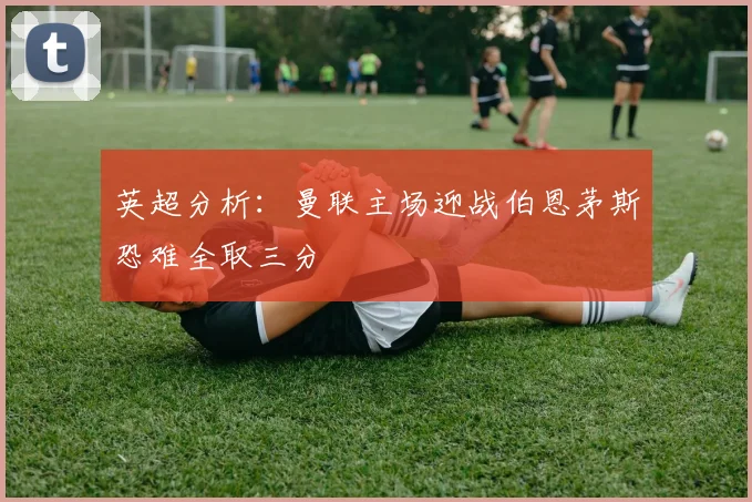 英超分析：曼联主场迎战伯恩茅斯恐难全取三分