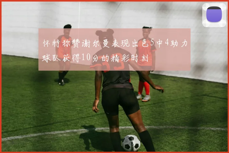 怀特称赞谢尔曼表现出色5中4助力球队获得10分的精彩时刻