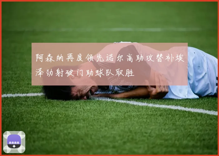 阿森纳再度领先诺尔高助攻替补埃泽劲射破门助球队取胜