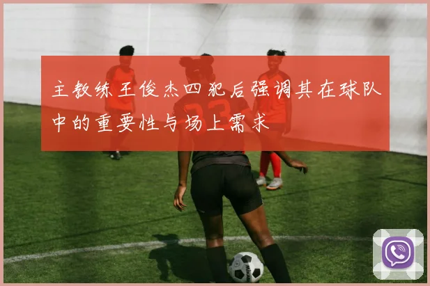 主教练王俊杰四犯后强调其在球队中的重要性与场上需求