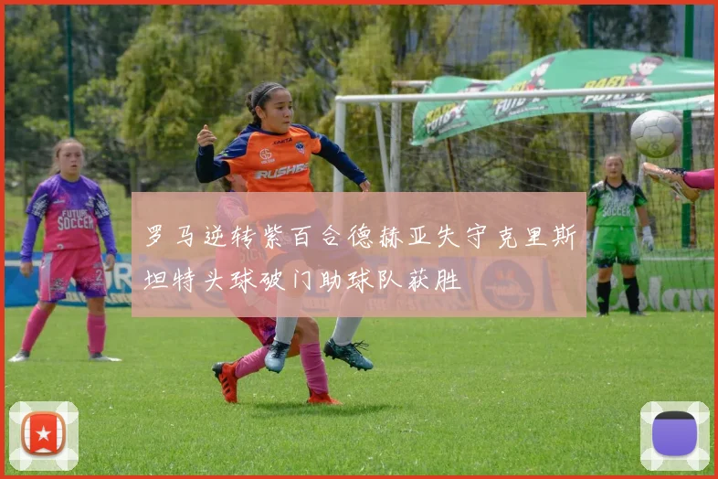 罗马逆转紫百合德赫亚失守克里斯坦特头球破门助球队获胜