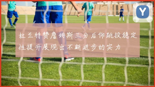 杜兰特赞詹姆斯三分后仰跳投稳定性提升展现出不断进步的实力