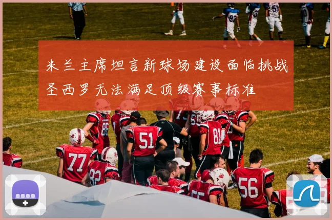 米兰主席坦言新球场建设面临挑战圣西罗无法满足顶级赛事标准