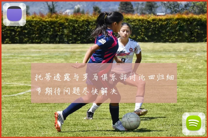 托蒂透露与罗马俱乐部讨论回归细节期待问题尽快解决