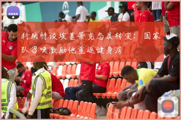 科纳特谈埃基蒂克态度转变：国家队召唤激励他重返健身房