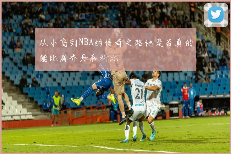 从小岛到NBA的传奇之路他是否真的能比肩乔丹和科比