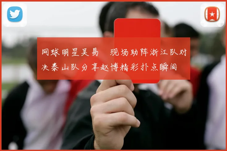 网球明星吴易昺现场助阵浙江队对决泰山队分享赵博精彩扑点瞬间