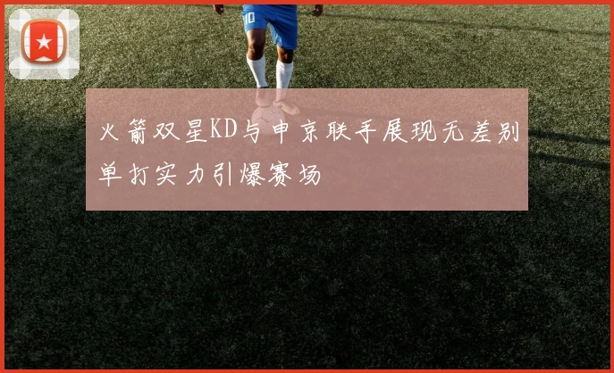 火箭双星KD与申京联手展现无差别单打实力引爆赛场