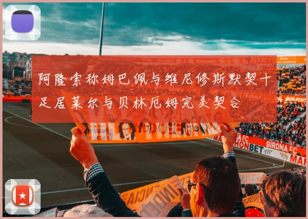 阿隆索称姆巴佩与维尼修斯默契十足居莱尔与贝林厄姆完美契合