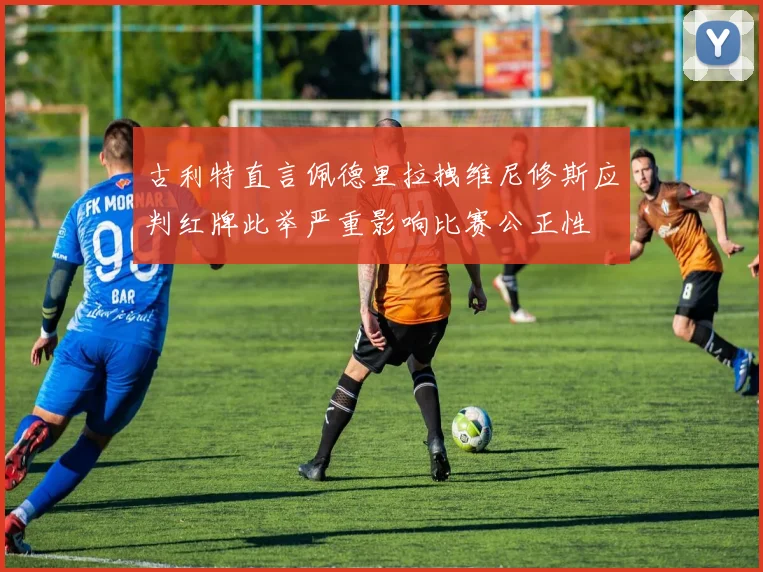 古利特直言佩德里拉拽维尼修斯应判红牌此举严重影响比赛公正性