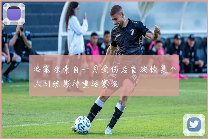 洛塞尔索自一月受伤后首次恢复个人训练期待重返赛场