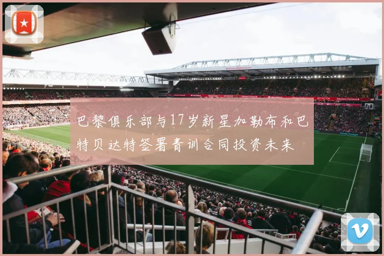 巴黎俱乐部与17岁新星加勒布和巴特贝达特签署青训合同投资未来