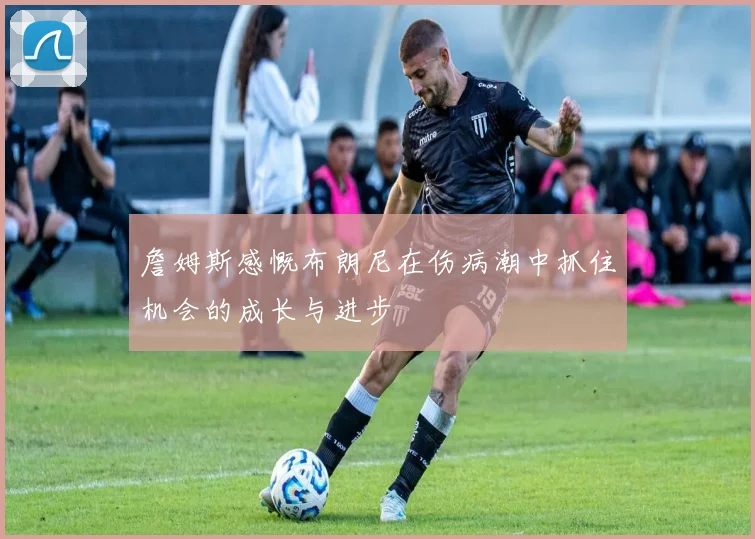 詹姆斯感慨布朗尼在伤病潮中抓住机会的成长与进步