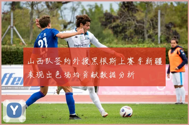 山西队签约外援黑根斯上赛季新疆表现出色场均贡献数据分析