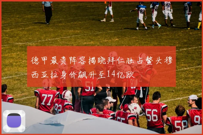 德甲最贵阵容揭晓拜仁独占鳌头穆西亚拉身价飙升至14亿欧