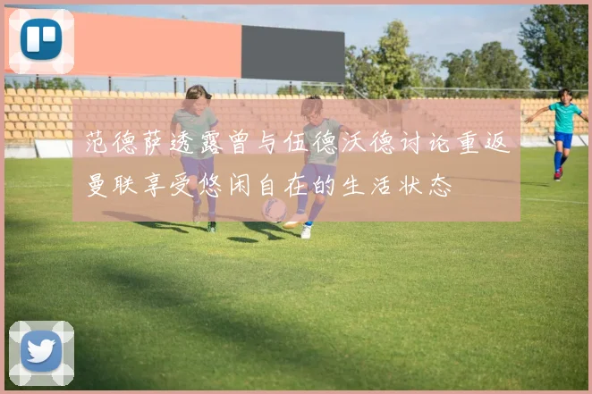 范德萨透露曾与伍德沃德讨论重返曼联享受悠闲自在的生活状态