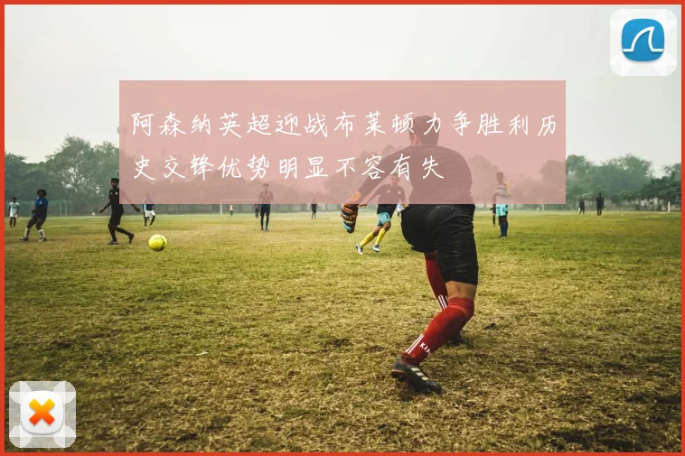 阿森纳英超迎战布莱顿力争胜利历史交锋优势明显不容有失