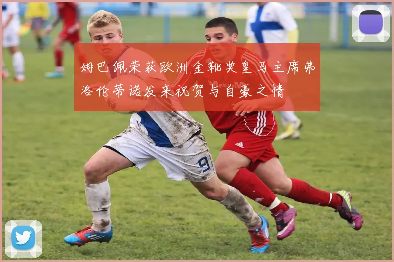 姆巴佩荣获欧洲金靴奖皇马主席弗洛伦蒂诺发来祝贺与自豪之情