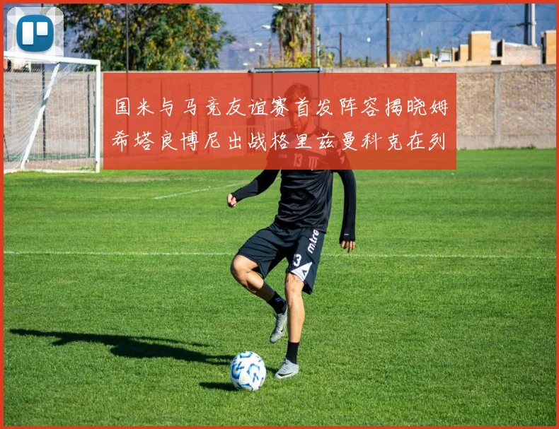 国米与马竞友谊赛首发阵容揭晓姆希塔良博尼出战格里兹曼科克在列