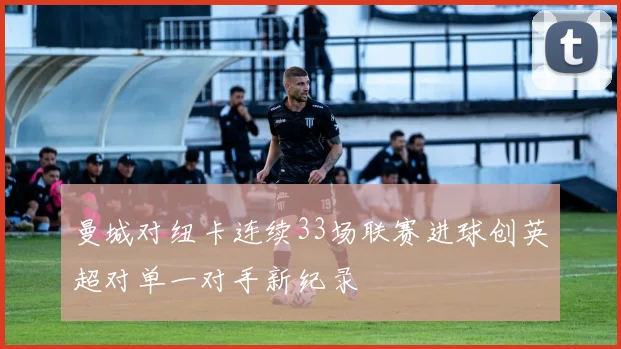 曼城对纽卡连续33场联赛进球创英超对单一对手新纪录