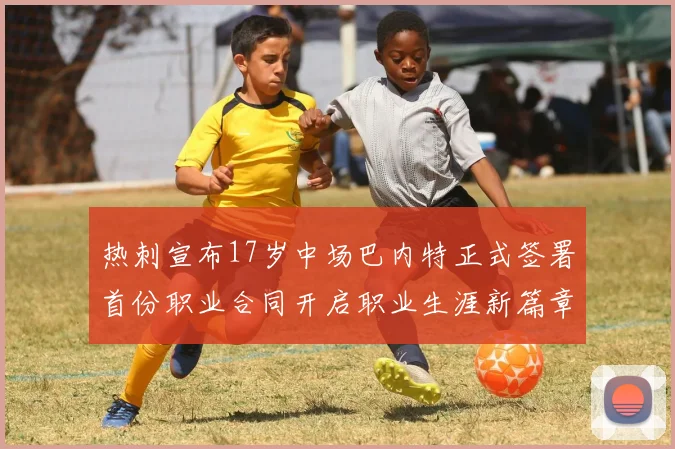 热刺宣布17岁中场巴内特正式签署首份职业合同开启职业生涯新篇章