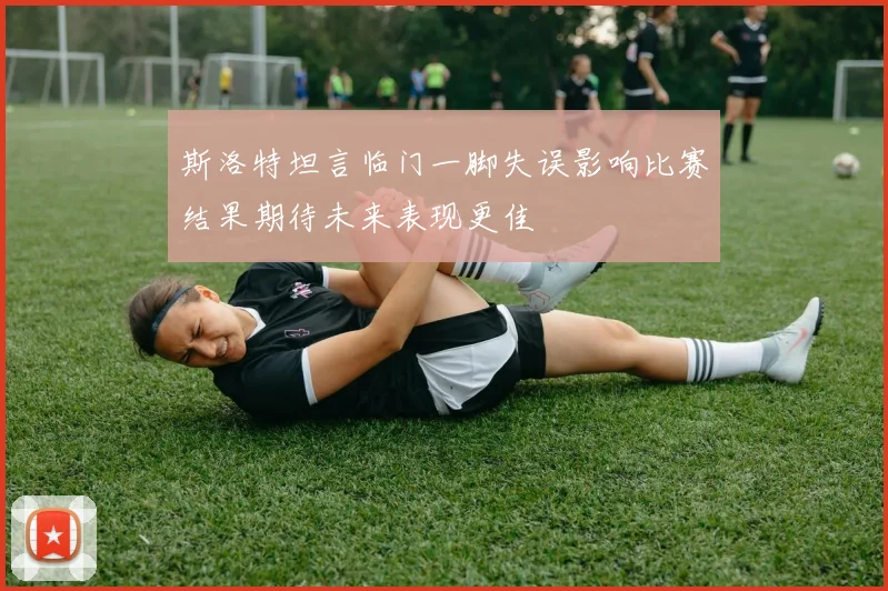 斯洛特坦言临门一脚失误影响比赛结果期待未来表现更佳